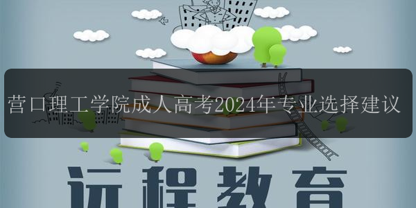 營(yíng)口理工學(xué)院成人高考2024年專(zhuān)業(yè)選擇建議